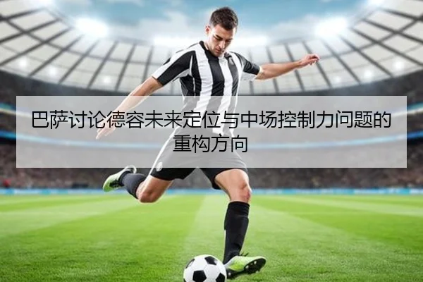 巴萨讨论德容未来定位与中场控制力问题的重构方向