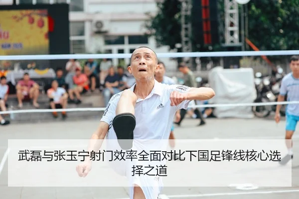 武磊与张玉宁射门效率全面对比下国足锋线核心选择之道