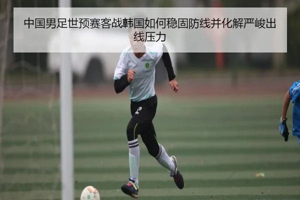 中国男足世预赛客战韩国如何稳固防线并化解严峻出线压力