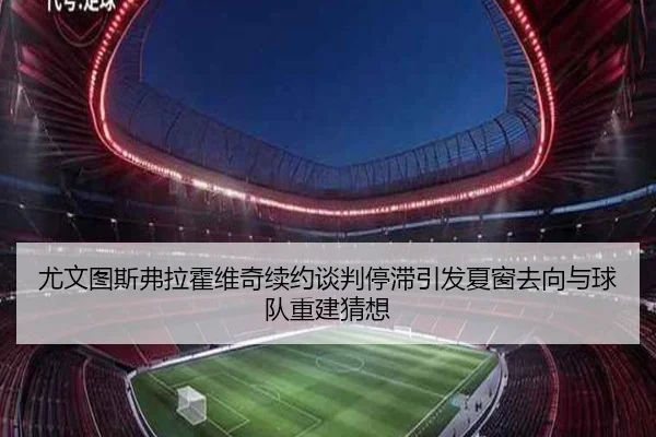 尤文图斯弗拉霍维奇续约谈判停滞引发夏窗去向与球队重建猜想