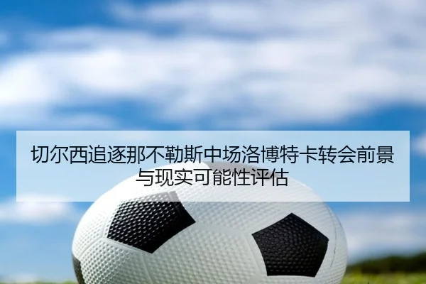 切尔西追逐那不勒斯中场洛博特卡转会前景与现实可能性评估