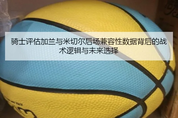 骑士评估加兰与米切尔后场兼容性数据背后的战术逻辑与未来选择