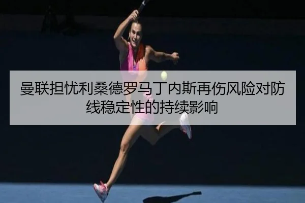 曼联担忧利桑德罗马丁内斯再伤风险对防线稳定性的持续影响