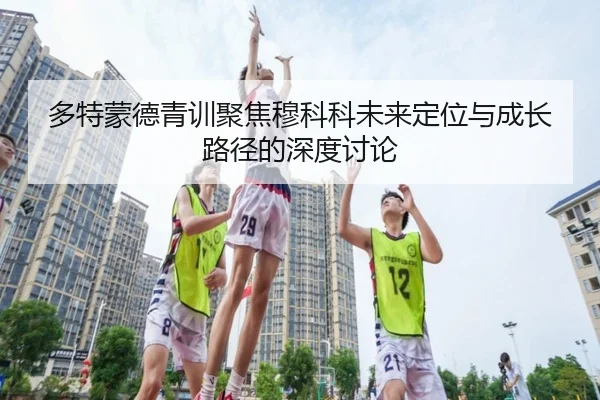 多特蒙德青训聚焦穆科科未来定位与成长路径的深度讨论