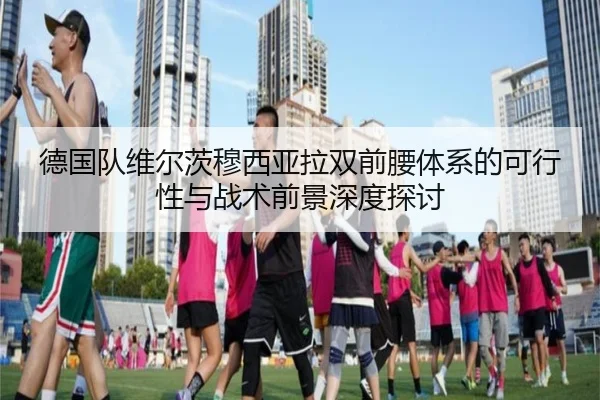 德国队维尔茨穆西亚拉双前腰体系的可行性与战术前景深度探讨