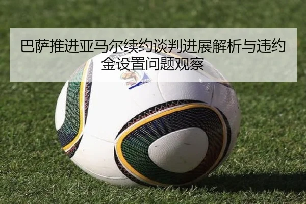 巴萨推进亚马尔续约谈判进展解析与违约金设置问题观察