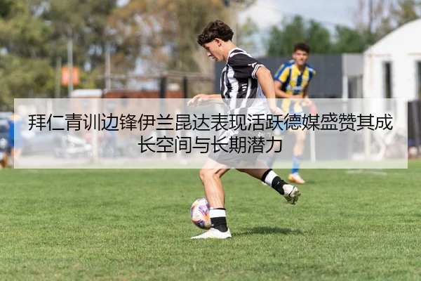 拜仁青训边锋伊兰昆达表现活跃德媒盛赞其成长空间与长期潜力