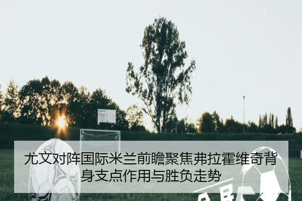 尤文对阵国际米兰前瞻聚焦弗拉霍维奇背身支点作用与胜负走势