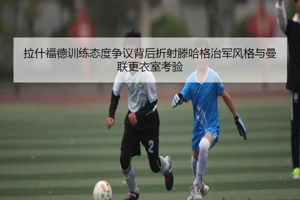 拉什福德训练态度争议背后折射滕哈格治军风格与曼联更衣室考验